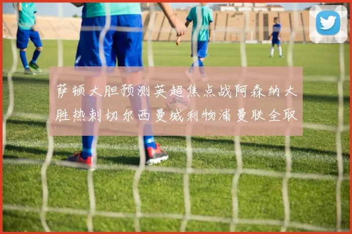 萨顿大胆预测英超焦点战阿森纳大胜热刺切尔西曼城利物浦曼联全取三分
