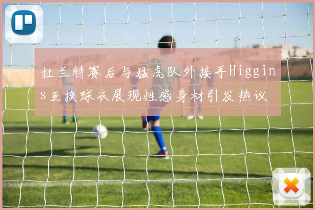 杜兰特赛后与猛虎队外接手Higgins互换球衣展现性感身材引发热议