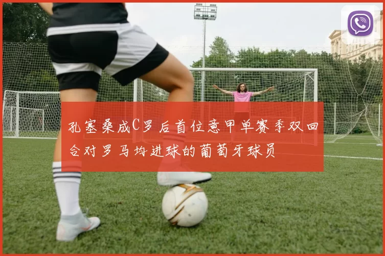 孔塞桑成C罗后首位意甲单赛季双回合对罗马均进球的葡萄牙球员