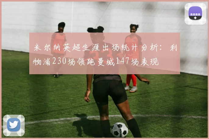米尔纳英超生涯出场统计分析：利物浦230场领跑曼城147场表现