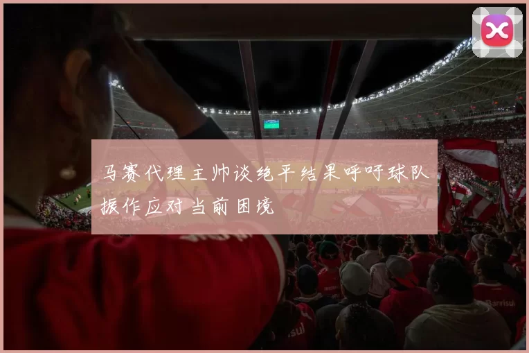 马赛代理主帅谈绝平结果呼吁球队振作应对当前困境