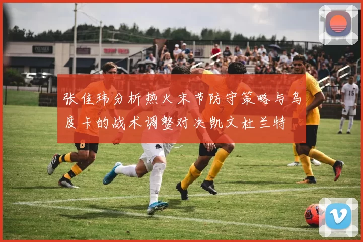 张佳玮分析热火末节防守策略与乌度卡的战术调整对决凯文杜兰特