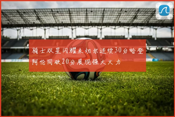 骑士双星闪耀米切尔连续30分哈登阿伦同砍20分展现强大火力