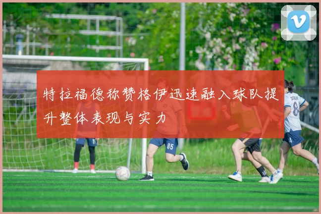 特拉福德称赞格伊迅速融入球队提升整体表现与实力