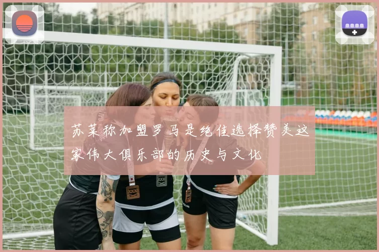 苏莱称加盟罗马是绝佳选择赞美这家伟大俱乐部的历史与文化