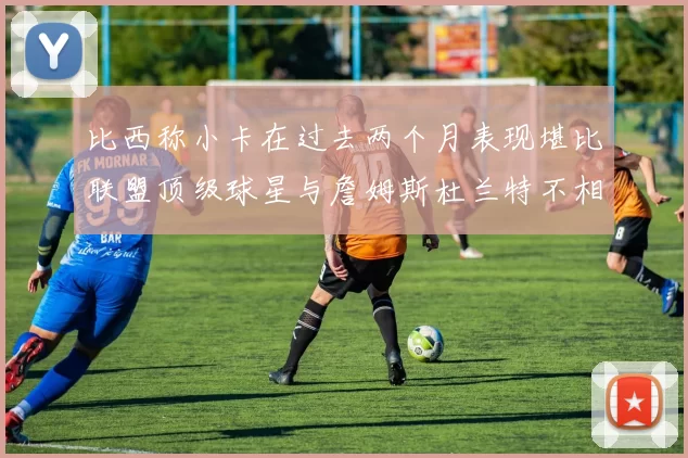 比西称小卡在过去两个月表现堪比联盟顶级球星与詹姆斯杜兰特不相上下