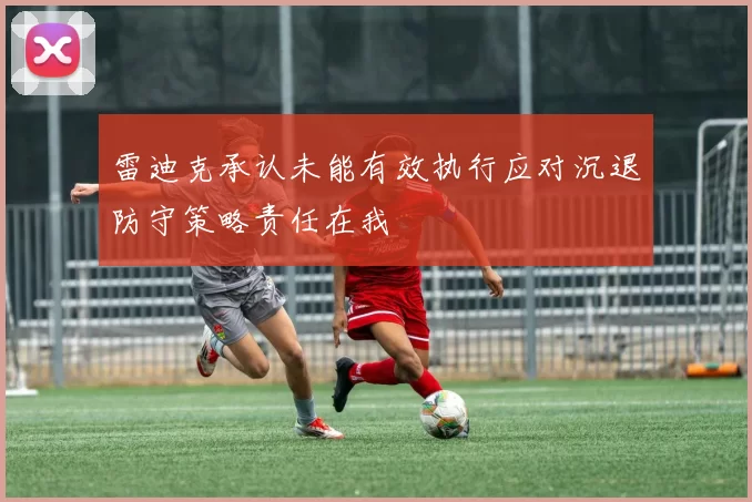 雷迪克承认未能有效执行应对沉退防守策略责任在我