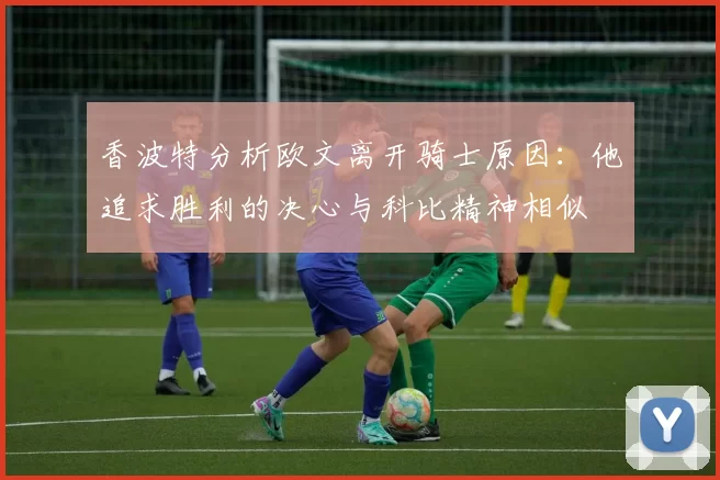 香波特分析欧文离开骑士原因：他追求胜利的决心与科比精神相似