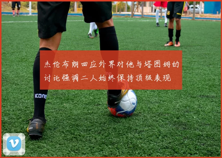 杰伦布朗回应外界对他与塔图姆的讨论强调二人始终保持顶级表现