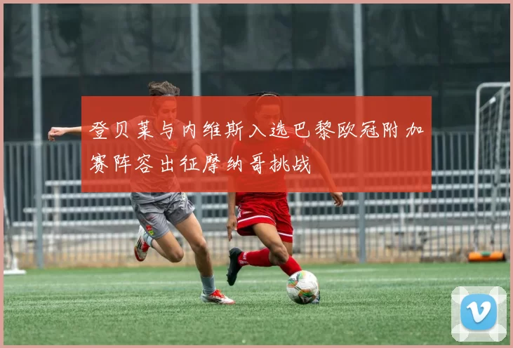 登贝莱与内维斯入选巴黎欧冠附加赛阵容出征摩纳哥挑战