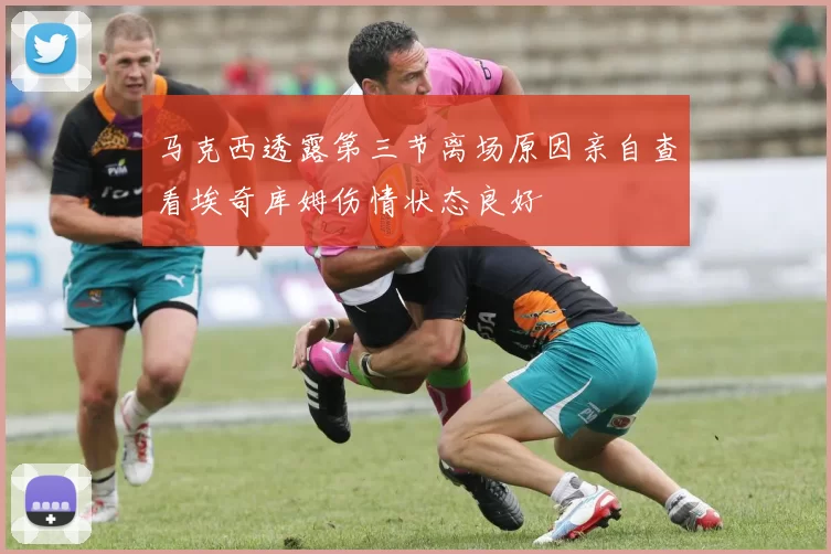 马克西透露第三节离场原因亲自查看埃奇库姆伤情状态良好